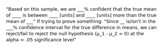 "Based on this sample, we are ___% confident that the true mean of ____ is between ____ [units] and ____ [units] <a href='https://www.questionai.com/knowledge/keWHlEPx42-more-than' class='anchor-knowledge'>more than</a> the true mean of ___" If trying to prove something: "Since __ is/isn't in the ___% confidence interval for the true difference in means, we can reject/fail to reject the null hypothesis (μ_1 - μ_2 = 0) at the alpha = .05 significance level"