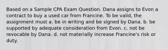 Based on a Sample CPA Exam Question. Dana assigns to Evon a contract to buy a used car from Francine. To be valid, the assignment must a. be in writing and be signed by Dana. b. be supported by adequate consideration from Evon. c. not be revocable by Dana. d. not materially increase Francine's risk or duty.