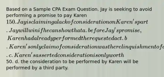 Based on a Sample CPA Exam Question. Jay is seeking to avoid performing a promise to pay Karen 150. Jay is claiming a lack of consideration on Karen's part. Jay will win if he can show that a. before Jay's promise, Karen had already performed the requested act. b. Karen's only claim of consideration was the relinquishment of a legal right. c. Karen's asserted consideration is only worth50. d. the consideration to be performed by Karen will be performed by a third party.