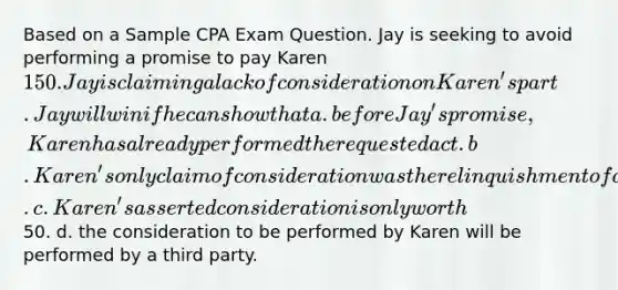 Based on a Sample CPA Exam Question. Jay is seeking to avoid performing a promise to pay Karen 150. Jay is claiming a lack of consideration on Karen's part. Jay will win if he can show that a. before Jay's promise, Karen has already performed the requested act. b. Karen's only claim of consideration was the relinquishment of a legal right. c. Karen's asserted consideration is only worth50. d. the consideration to be performed by Karen will be performed by a third party.