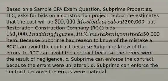 Based on a Sample CPA Exam Question. Subprime Properties, LLC, asks for bids on a construction project. Subprime estimates that the cost will be 200,000. Most bids are about200,000, but Restoration Construction Company (RCC) bids 150,000. In adding figures, RCC mistakenly omitted a50,000 item. Because Subprime had reason to know of the mistake a. RCC can avoid the contract because Subprime knew of the errors. b. RCC can avoid the contract because the errors were the result of negligence. c. Subprime can enforce the contract because the errors were unilateral. d. Subprime can enforce the contract because the errors were material.