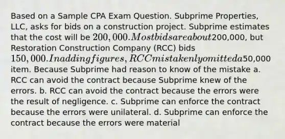 Based on a Sample CPA Exam Question. Subprime Properties, LLC, asks for bids on a construction project. Subprime estimates that the cost will be 200,000. Most bids are about200,000, but Restoration Construction Company (RCC) bids 150,000. In adding figures, RCC mistakenly omitted a50,000 item. Because Subprime had reason to know of the mistake a. RCC can avoid the contract because Subprime knew of the errors. b. RCC can avoid the contract because the errors were the result of negligence. c. Subprime can enforce the contract because the errors were unilateral. d. Subprime can enforce the contract because the errors were material