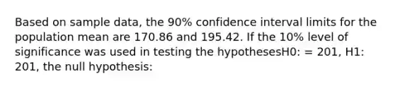 Based on sample data, the 90% confidence interval limits for the population mean are 170.86 and 195.42. If the 10% level of significance was used in testing the hypothesesH0: = 201, H1: 201, the null hypothesis: