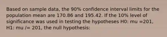 Based on sample data, the 90% confidence interval limits for the population mean are 170.86 and 195.42. If the 10% level of significance was used in testing the hypotheses H0: mu =201, H1: mu /= 201, the null hypothesis: