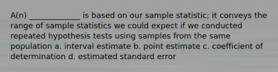 A(n) _____________ is based on our sample statistic; it conveys the range of sample statistics we could expect if we conducted repeated hypothesis tests using samples from the same population a. interval estimate b. point estimate c. coefficient of determination d. estimated standard error