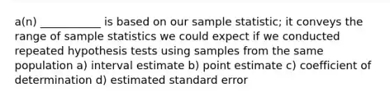 a(n) ___________ is based on our sample statistic; it conveys the range of sample statistics we could expect if we conducted repeated hypothesis tests using samples from the same population a) interval estimate b) point estimate c) coefficient of determination d) estimated standard error