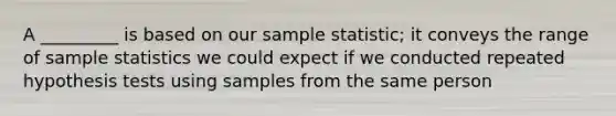 A _________ is based on our sample statistic; it conveys the range of sample statistics we could expect if we conducted repeated hypothesis tests using samples from the same person