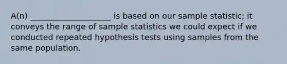 A(n) ____________________ is based on our sample statistic; it conveys the range of sample statistics we could expect if we conducted repeated hypothesis tests using samples from the same population.