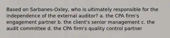 Based on Sarbanes-Oxley, who is ultimately responsible for the independence of the external auditor? a. the CPA firm's engagement partner b. the client's senior management c. the audit committee d. the CPA firm's quality control partner