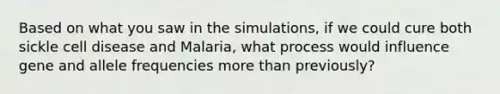 Based on what you saw in the simulations, if we could cure both sickle cell disease and Malaria, what process would influence gene and allele frequencies more than previously?