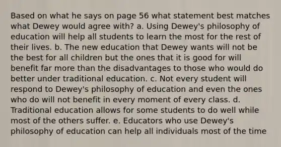 Based on what he says on page 56 what statement best matches what Dewey would agree with? a. Using Dewey's philosophy of education will help all students to learn the most for the rest of their lives. b. The new education that Dewey wants will not be the best for all children but the ones that it is good for will benefit far more than the disadvantages to those who would do better under traditional education. c. Not every student will respond to Dewey's philosophy of education and even the ones who do will not benefit in every moment of every class. d. Traditional education allows for some students to do well while most of the others suffer. e. Educators who use Dewey's philosophy of education can help all individuals most of the time