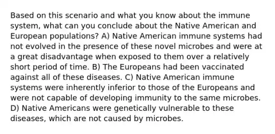 Based on this scenario and what you know about the immune system, what can you conclude about the Native American and European populations? A) Native American immune systems had not evolved in the presence of these novel microbes and were at a great disadvantage when exposed to them over a relatively short period of time. B) The Europeans had been vaccinated against all of these diseases. C) Native American immune systems were inherently inferior to those of the Europeans and were not capable of developing immunity to the same microbes. D) Native Americans were genetically vulnerable to these diseases, which are not caused by microbes.