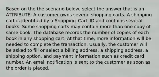 Based on the the scenario below, select the answer that is an ATTRIBUTE: A customer owns several shopping carts. A shopping cart is identified by a Shopping_Cart_ID and contains several books. Some shopping carts may contain <a href='https://www.questionai.com/knowledge/keWHlEPx42-more-than' class='anchor-knowledge'>more than</a> one copy of same book. The database records the number of copies of each book in any shopping cart. At that time, more information will be needed to complete the transaction. Usually, the customer will be asked to fill or select a billing address, a shipping address, a shipping option, and payment information such as credit card number. An email notification is sent to the customer as soon as the order is placed.