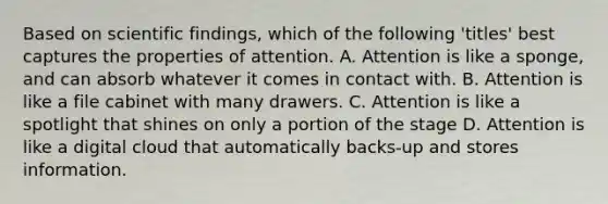 Based on scientific findings, which of the following 'titles' best captures the properties of attention. A. Attention is like a sponge, and can absorb whatever it comes in contact with. B. Attention is like a file cabinet with many drawers. C. Attention is like a spotlight that shines on only a portion of the stage D. Attention is like a digital cloud that automatically backs-up and stores information.
