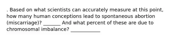 . Based on what scientists can accurately measure at this point, how many human conceptions lead to spontaneous abortion (miscarriage)? _______ And what percent of these are due to chromosomal imbalance? ____________