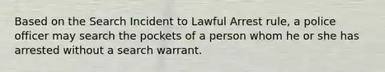 Based on the Search Incident to Lawful Arrest rule, a police officer may search the pockets of a person whom he or she has arrested without a search warrant.