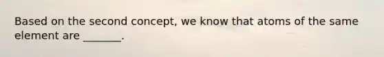 Based on the second concept, we know that atoms of the same element are _______.