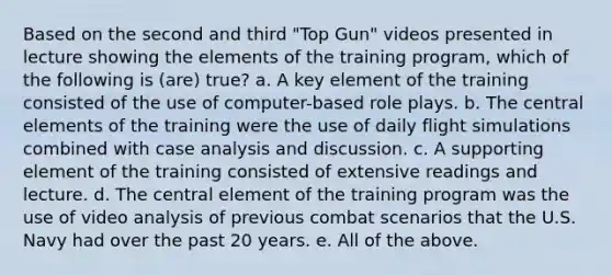 Based on the second and third "Top Gun" videos presented in lecture showing the elements of the training program, which of the following is (are) true? a. A key element of the training consisted of the use of computer-based role plays. b. The central elements of the training were the use of daily flight simulations combined with case analysis and discussion. c. A supporting element of the training consisted of extensive readings and lecture. d. The central element of the training program was the use of video analysis of previous combat scenarios that the U.S. Navy had over the past 20 years. e. All of the above.