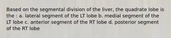 Based on the segmental division of the liver, the quadrate lobe is the : a. lateral segment of the LT lobe b. medial segment of the LT lobe c. anterior segment of the RT lobe d. posterior segment of the RT lobe