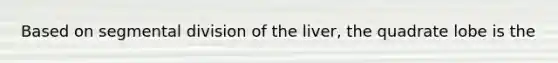 Based on segmental division of the liver, the quadrate lobe is the