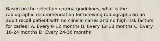 Based on the selection criteria guidelines, what is the radiographic recommendation for bitewing radiographs on an adult recall patient with no clinical caries and no high-risk factors for caries? A. Every 6-12 months B. Every 12-18 months C. Every 18-24 months D. Every 24-36 months