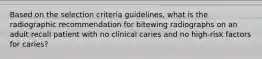 Based on the selection criteria guidelines, what is the radiographic recommendation for bitewing radiographs on an adult recall patient with no clinical caries and no high-risk factors for caries?