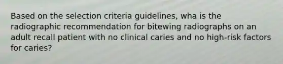 Based on the selection criteria guidelines, wha is the radiographic recommendation for bitewing radiographs on an adult recall patient with no clinical caries and no high-risk factors for caries?