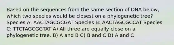 Based on the sequences from the same section of DNA below, which two species would be closest on a phylogenetic tree? Species A: AACTAGCGCGAT Species B: AACTAGCGCCAT Species C: TTCTAGCGGTAT A) All three are equally close on a phylogenetic tree. B) A and B C) B and C D) A and C