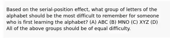 Based on the serial-position effect, what group of letters of the alphabet should be the most difficult to remember for someone who is first learning the alphabet? (A) ABC (B) MNO (C) XYZ (D) All of the above groups should be of equal difficulty.