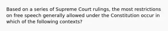 Based on a series of Supreme Court rulings, the most restrictions on free speech generally allowed under the Constitution occur in which of the following contexts?