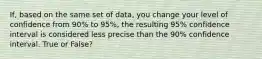 If, based on the same set of data, you change your level of confidence from 90% to 95%, the resulting 95% confidence interval is considered less precise than the 90% confidence interval. True or False?