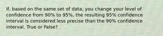 If, based on the same set of data, you change your level of confidence from 90% to 95%, the resulting 95% confidence interval is considered less precise than the 90% confidence interval. True or False?