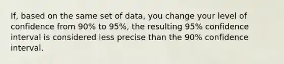 If, based on the same set of data, you change your level of confidence from 90% to 95%, the resulting 95% confidence interval is considered less precise than the 90% confidence interval.