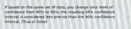 If based on the same set of data, you change your level of confidence from 90% to 95%, the resulting 95% confidence interval is considered less precise than the 90% confidence interval. (True or False)