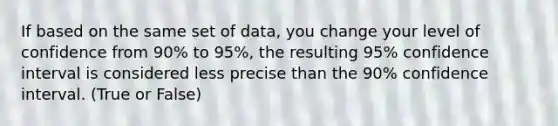 If based on the same set of data, you change your level of confidence from 90% to 95%, the resulting 95% confidence interval is considered less precise than the 90% confidence interval. (True or False)