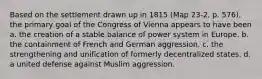 Based on the settlement drawn up in 1815 (Map 23-2, p. 576), the primary goal of the Congress of Vienna appears to have been a. the creation of a stable balance of power system in Europe. b. the containment of French and German aggression. c. the strengthening and unification of formerly decentralized states. d. a united defense against Muslim aggression.