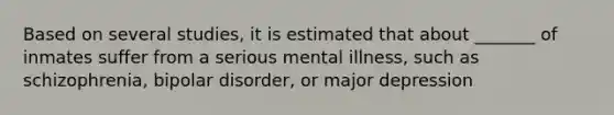 Based on several studies, it is estimated that about _______ of inmates suffer from a serious mental illness, such as schizophrenia, bipolar disorder, or major depression