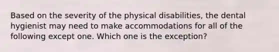 Based on the severity of the physical disabilities, the dental hygienist may need to make accommodations for all of the following except one. Which one is the exception?