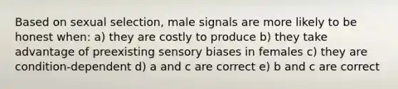 Based on sexual selection, male signals are more likely to be honest when: a) they are costly to produce b) they take advantage of preexisting sensory biases in females c) they are condition-dependent d) a and c are correct e) b and c are correct