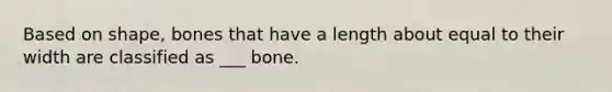 Based on shape, bones that have a length about equal to their width are classified as ___ bone.