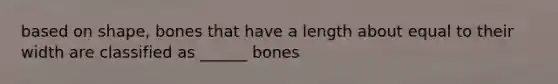 based on shape, bones that have a length about equal to their width are classified as ______ bones