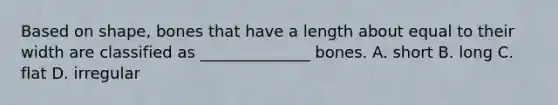 Based on shape, bones that have a length about equal to their width are classified as ______________ bones. A. short B. long C. flat D. irregular