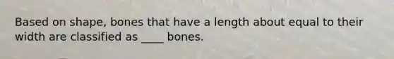 Based on shape, bones that have a length about equal to their width are classified as ____ bones.