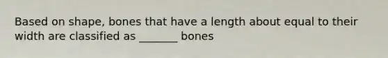 Based on shape, bones that have a length about equal to their width are classified as _______ bones