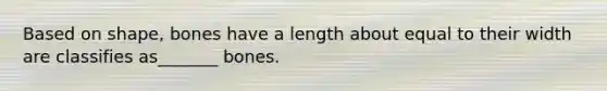 Based on shape, bones have a length about equal to their width are classifies as_______ bones.