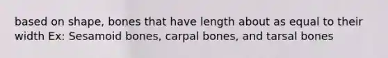 based on shape, bones that have length about as equal to their width Ex: Sesamoid bones, carpal bones, and tarsal bones