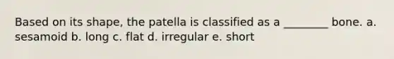 Based on its shape, the patella is classified as a ________ bone. a. sesamoid b. long c. flat d. irregular e. short