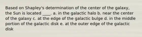 Based on Shapley's determination of the center of the galaxy, the Sun is located ____. a. in the galactic halo b. near the center of the galaxy c. at the edge of the galactic bulge d. in the middle portion of the galactic disk e. at the outer edge of the galactic disk