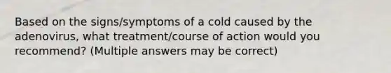 Based on the signs/symptoms of a cold caused by the adenovirus, what treatment/course of action would you recommend? (Multiple answers may be correct)