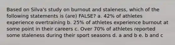 Based on Silva's study on burnout and staleness, which of the following statements is (are) FALSE? a. 42% of athletes experience overtraining b. 25% of athletes experience burnout at some point in their careers c. Over 70% of athletes reported some staleness during their sport seasons d. a and b e. b and c